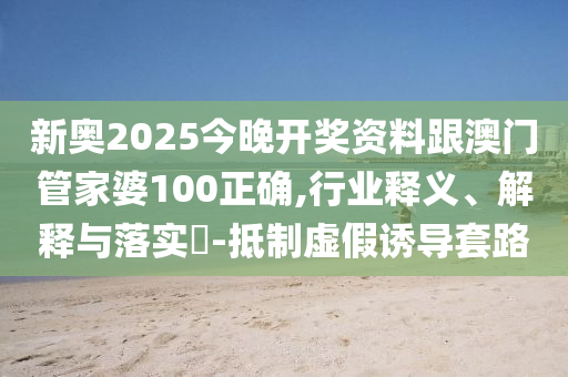 新奥2025今晚开奖资料跟澳门管家婆100正确,行业释义、解释与落实​-抵制虚假诱导套路