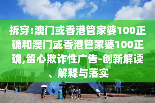 拆穿:澳门或香港管家婆100正确和澳门或香港管家婆100正确,留心欺诈性广告-创新解读、解释与落实