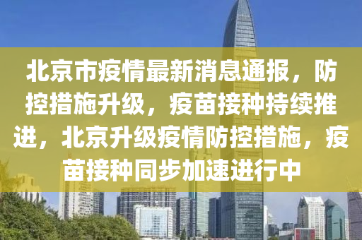 北京市疫情最新消息通报，防控措施升级，疫苗接种持续推进，北京升级疫情防控措施，疫苗接种同步加速进行中