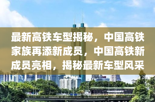 最新高铁车型揭秘，中国高铁家族再添新成员，中国高铁新成员亮相，揭秘最新车型风采