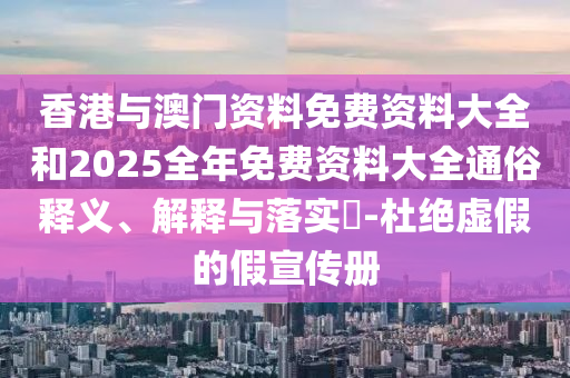 香港与澳门资料免费资料大全和2025全年免费资料大全通俗释义、解释与落实​-杜绝虚假的假宣传册
