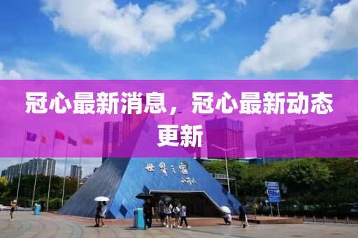 冠心最新消息，冠心最新动态更新