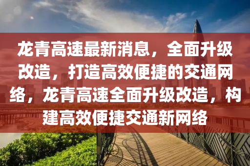 龙青高速最新消息，全面升级改造，打造高效便捷的交通网络，龙青高速全面升级改造，构建高效便捷交通新网络