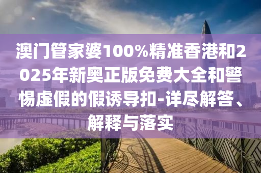 澳门管家婆100%精准香港和2025年新奥正版免费大全和警惕虚假的假诱导扣-详尽解答、解释与落实