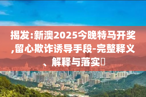 揭发:新澳2025今晚特马开奖,留心欺诈诱导手段-完整释义、解释与落实​