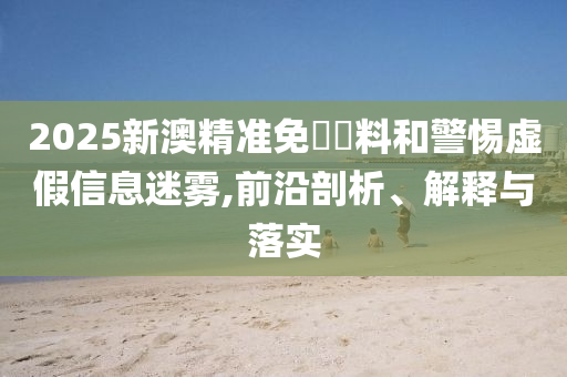 2025新澳精准免費資料和警惕虚假信息迷雾,前沿剖析、解释与落实