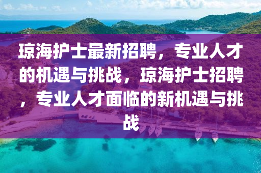 琼海护士最新招聘，专业人才的机遇与挑战，琼海护士招聘，专业人才面临的新机遇与挑战