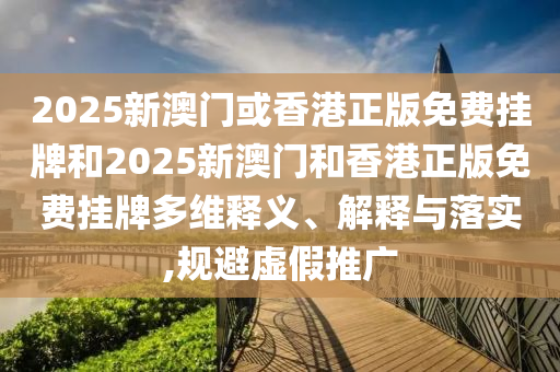 2025新澳门或香港正版免费挂牌和2025新澳门和香港正版免费挂牌多维释义、解释与落实,规避虚假推广