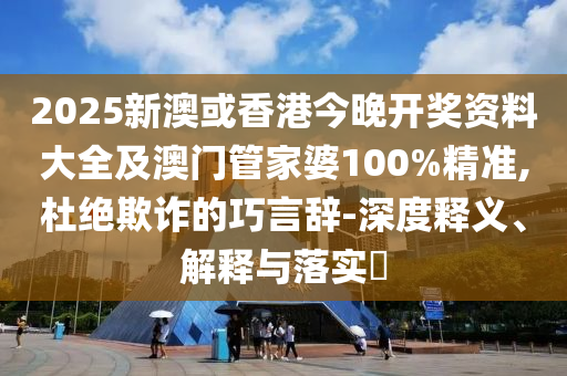 2025新澳或香港今晚开奖资料大全及澳门管家婆100%精准,杜绝欺诈的巧言辞-深度释义、解释与落实​