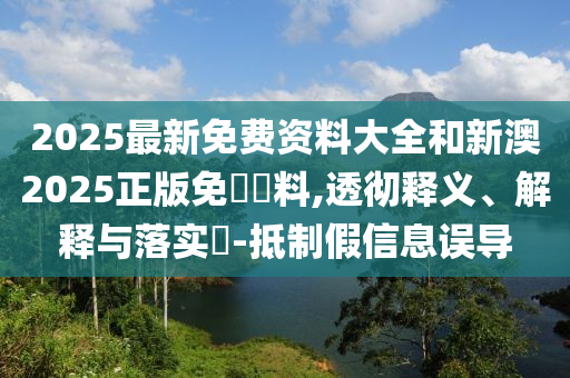 2025最新免费资料大全和新澳2025正版免費資料,透彻释义、解释与落实​-抵制假信息误导