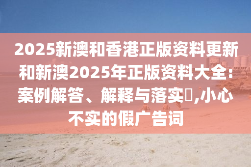 2025新澳和香港正版资料更新和新澳2025年正版资料大全:案例解答、解释与落实​,小心不实的假广告词