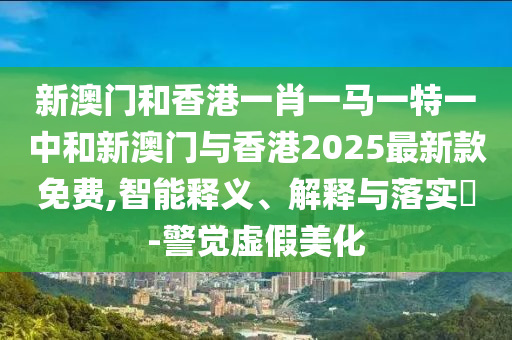 新澳门和香港一肖一马一特一中和新澳门与香港2025最新款免费,智能释义、解释与落实​-警觉虚假美化
