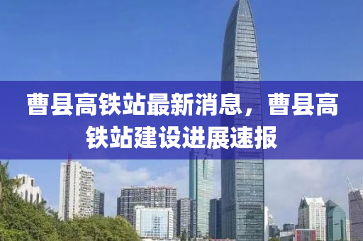 曹县高铁站最新消息，曹县高铁站建设进展速报