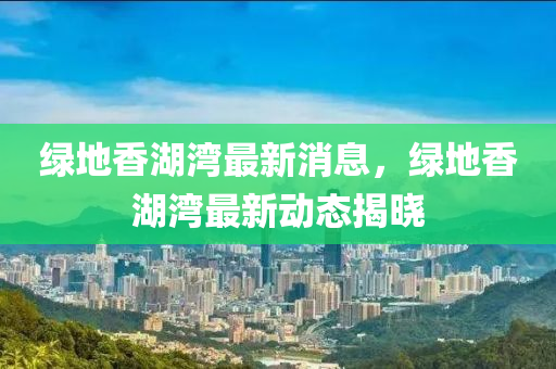 绿地香湖湾最新消息，绿地香湖湾最新动态揭晓山东水清源环保科技有限公司