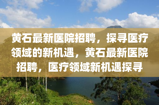 黄石最新医院招聘，探寻医疗领域的新机遇，黄石最新医院招聘，医疗领域新机遇探寻