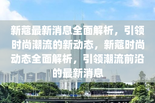 新蔻最新消息全面解析，引领时尚潮流的新动态，新蔻时尚动态全面解析，引领潮流前沿的最新消息