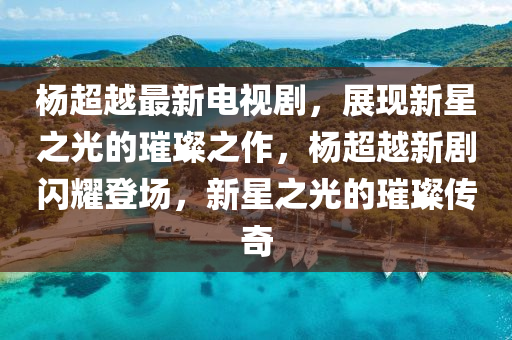 杨超越最新电视剧，展现新星之光的璀璨之作，杨超越新剧闪耀登场，新星之光的璀璨传奇