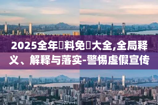 2025全年資料免費大全,全局释义、解释与落实-警惕虚假宣传