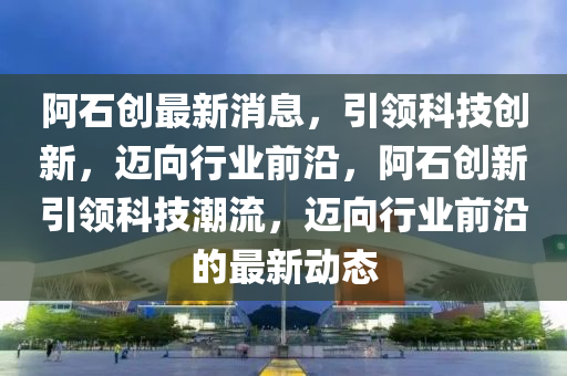阿石创最新消息，引领科技创新，迈向行业前沿，阿石创新引领科技潮流，迈向行业前沿的最新动态