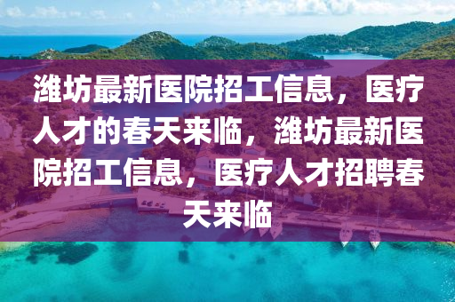潍坊最新医院招工信息，医疗人才的春天来临，潍坊最新医院招工信息，医疗人才招聘春天来临