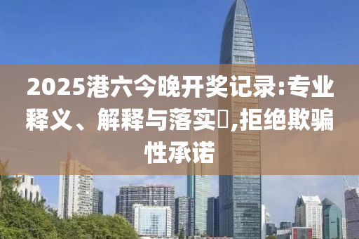 2025港六今晚开奖记录:专业释义、解释与落实​,拒绝欺骗性承诺