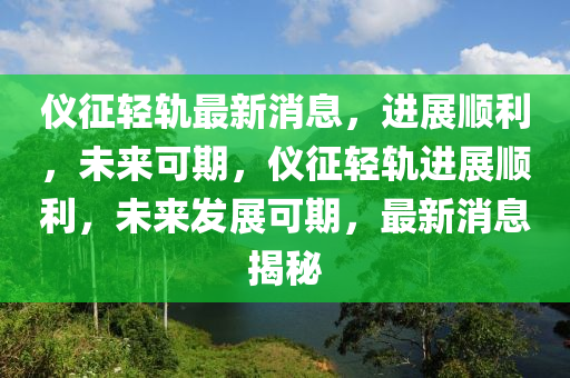 仪征轻轨最新消息，进展顺利，未来可期，仪征轻轨进展顺利，未来发展可期，最新消息揭秘