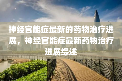 神经官能症最新的药物治疗进展，神山东水清源环保科技有限公司经官能症最新药物治疗进展综述
