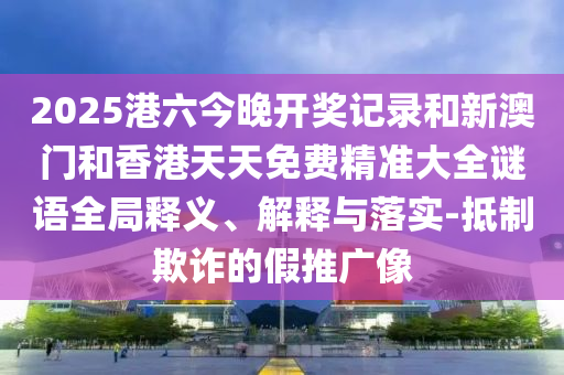 2025港六今晚开奖记录和新澳门和香港天天免费精准大全谜语全局释义、解释与落实-抵制欺诈的假推广像