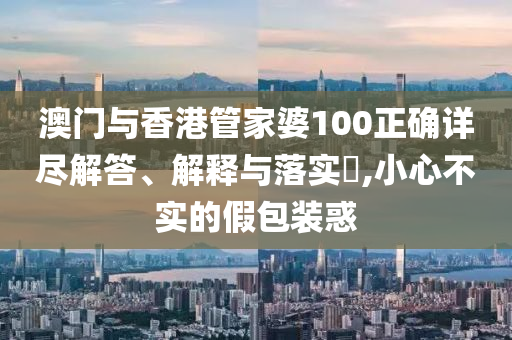澳门与香港管家婆100正确详尽解答、解释与落实​,小心不实的假包装惑