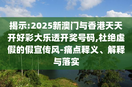 揭示:2025新澳门与香港天天开好彩大乐透开奖号码,杜绝虚假的假宣传风-痛点释义、解释与落实