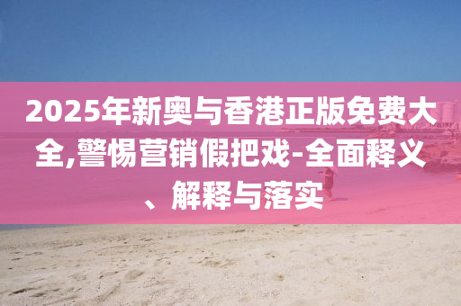 2025年新奥与香港正版免费大全,警惕营销假把戏-全面释义、解释与落实