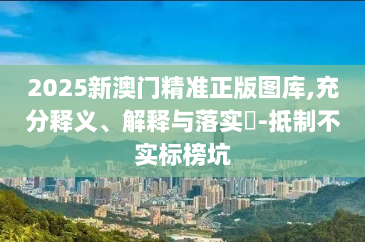2025新澳门精准正版图库,充分释义、解释与落实​-抵制不实标榜坑