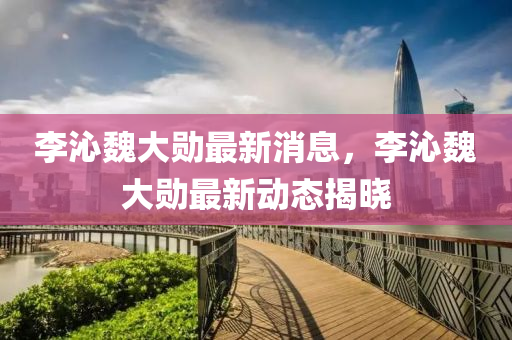 李沁魏大勋最新消息，李沁魏大勋最新动态揭晓