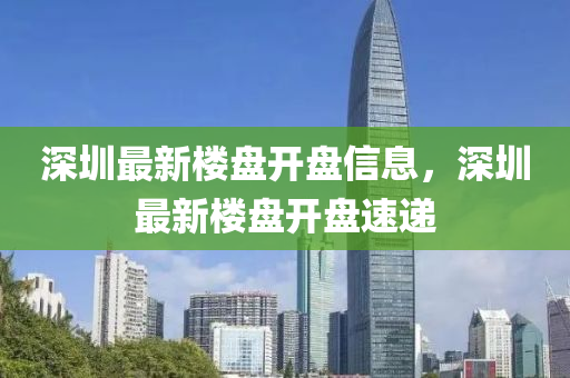 深圳最新楼盘开盘信息，深圳最新楼盘开盘速递
