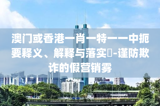 澳门或香港一肖一特一一中扼要释义、解释与落实​-谨防欺诈的假营销雾