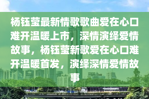 杨钰莹最新情歌歌曲爱在心口难开温暖上市，深情演绎爱情故事，杨钰莹新歌爱在心口难开温暖首发，演绎深情爱情故事