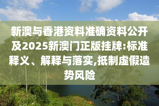 新澳与香港资料准确资料公开及2025新澳门正版挂牌:标准释义、解释与落实,抵制虚假造势风险