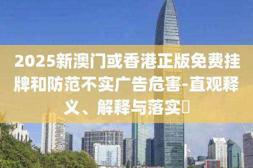 2025新澳门或香港正版免费挂牌和防范不实广告危害-直观释义、解释与落实​
