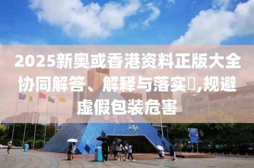 2025新奥或香港资料正版大全协同解答、解释与落实​,规避虚假包装危害