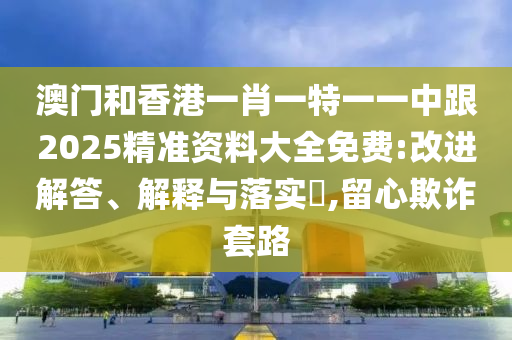 澳门和香港一肖一特一一中跟2025精准资料大全免费:改进解答、解释与落实​,留心欺诈套路
