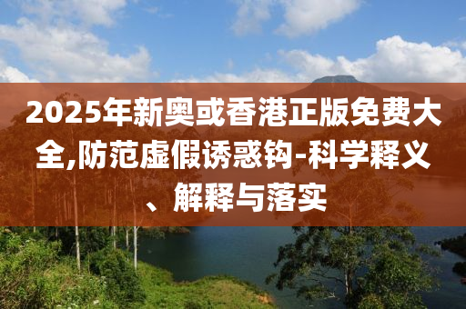 2025年新奥或香港正版免费大全,防范虚假诱惑钩-科学释义、解释与落实