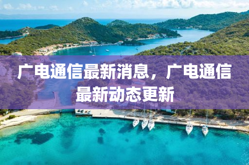 广电通信最新消息，广电通信最新动态更新