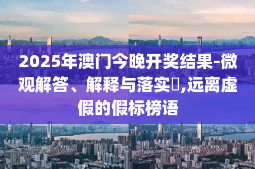 2025年澳门今晚开奖结果-微观解答、解释与落实​,远离虚假的假标榜语