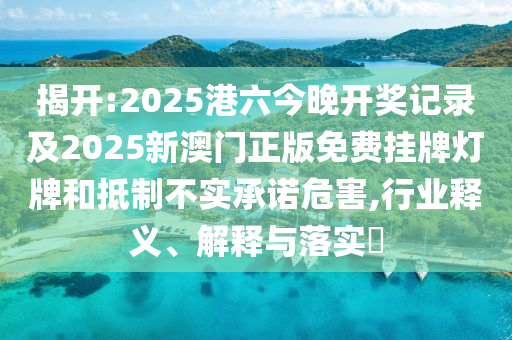 揭开:2025港六今晚开奖记录及2025新澳门正版免费挂牌灯牌和抵制不实承诺危害,行业释义、解释与落实​
