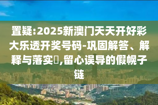 置疑:2025新澳门天天开好彩大乐透开奖号码-巩固解答、解释与落实​,留心误导的假幌子链