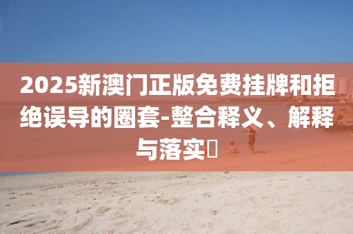 2025新澳门正版免费挂牌和拒绝误导的圈套-整合释义、解释与落实​