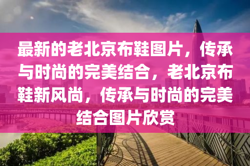 最新的老北京布鞋图片，传承与时尚的完美结合，老北京布鞋新风尚，传承与时尚的完美结合图片欣赏