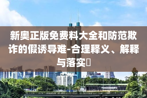 新奥正版免费料大全和防范欺诈的假诱导难-合理释义、解释与落实​