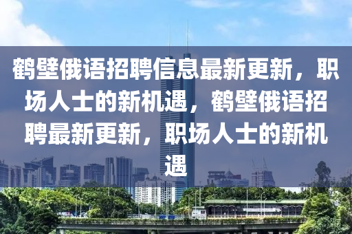 鹤壁俄语招聘信息最新更新，职场人士的新机遇，鹤壁俄语招聘最新更新，职场人士的新机遇