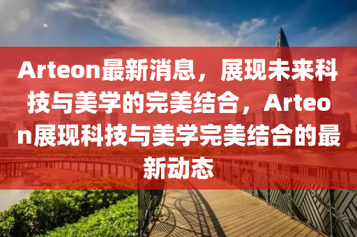 Arteon最新消息，展现未来科技与美学的完美结合，Arteon展现科技与美学完美结合的最新动态